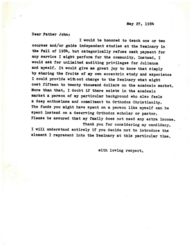 May 27, 1984
Dear Father John:

I would be honored to teach one or two courses and/er guide independent studies at the Seminary in the Fall of 1984, but categorically refuse cash payment for any service I might perform for the community. Instead, I would ask tor unlimited auditing privileges tor Julianna
and myself. It would give me great joy to know that simply by sharing the fruits of my own eccentric study and experience I could provide without charge to the Seminary what might
cost fifteen to twenty thousand dollars on the academic market. More than that, I doubt it there exists in the academic market a person of my particular background who also feels
a deep enthusiasm and commitment to Orthodox Christianity. The funds you aight have spent on a person like myself can be spent instead on a deserving Orthodox scholar or pastor. Please be assured that my fully does not need any extra income.

Thank you tor considering my candidacy.
I will understand entirely if you decide not to introduce the element I represent into the Seminary at this particular time.

with loving respect,
