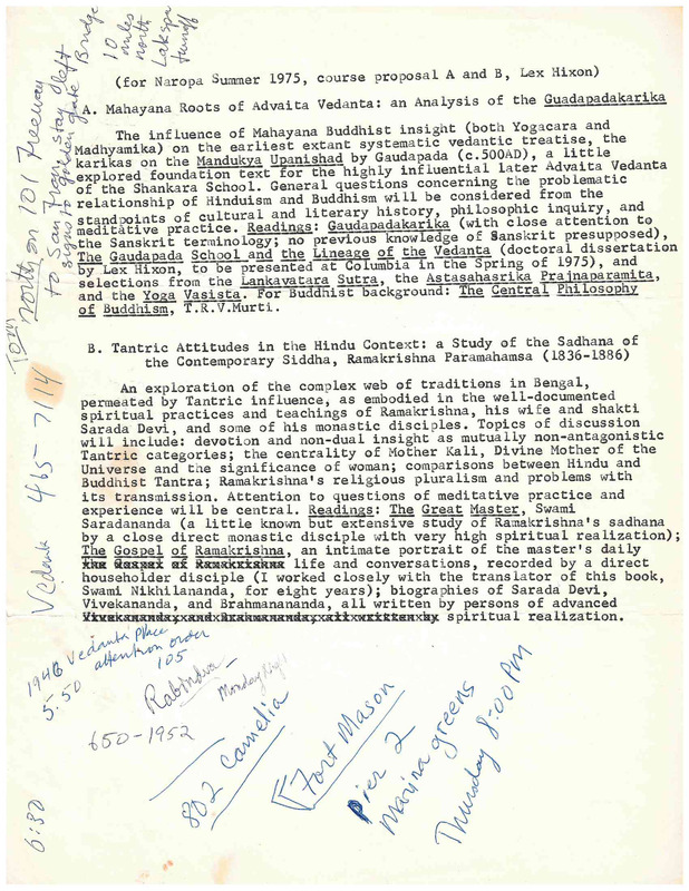 (for Naropa Summer 1975, c ourse proposal A and B, Lex Hixon)
A. Mahayana Roots of Advaita Vedanta: an Analysis of the Guadapadakarika
The influence of Mahayana Buddhist insight (both. Yogacara and Madhyamika) on the earliest extant systematic vedantic treatise, the karikas on the Mandukya Upanishad by Gaudapada (c.500AD), a little explored foundation text for the highly influential  Advaita vedanta of the Shankara School. General questions concerning the problematic relationship of Hinduism and Buddhism will be considered from the standpoints of cultural and literary history, philosophic inquiry, and meditative practice. Readings: Gaudapadakarika (with close attention to the Sanskrit terminology; no previous knowledge of Sanskrit presupposed),
The Gaudapada School and the Lineage of Vedanta (doctoral dissertation by .Lex Hixon, to be presented at Columbia in the Spring of 1975), and  selections from the Lankavatara Sutra, the Astasahasrika  Prajnaparamita and the Yoga Vasista. For Buddhist background: The Central Philosophy of Buddhism T .R. V .Murti


B. Tantric Attitudes in t he Hindu Context: a Study of the Sadhana of

the Contemporary Siddha, Ramakrishna Paramahamsa (1836-1886)
An exploration of the complex web of traditions in Bengal, permeated by Tantric influence, as embodied in the well-documented spiritual practices and teachings of Ramakrishna, his wife and shakti Sarada Devi, and some of his monastic disciples. Topics of discussion will include: devotion and non-dual insight as mutually non-antagonistic Tantric categories; the centrality of Mother Kali, Divine Mother of the Universe and the significance of woman; comparisons between Hindu and Buddhist Tantra; Ramakrishna's religious pluralism and problems with
its transmission. Attention to questions of meditative practice and experience will be central. Readings: The Great Master, Swami Saradananda (a little known but extensive study of Ramakrishna's sadhana by a close direct monastic disciple with very high spiritual realization)·
The Gospel of Ramakrishna: an intimate portrait of the master's daily  life and conversations, recorded by a direct
householder disciple (I worked closely with the translator of this book, Swami Nikhilananda, for eight years); biographies of Sarada Devi Vivekananda , and Brahmanananda, all written by persons of advanced spiritual realization.