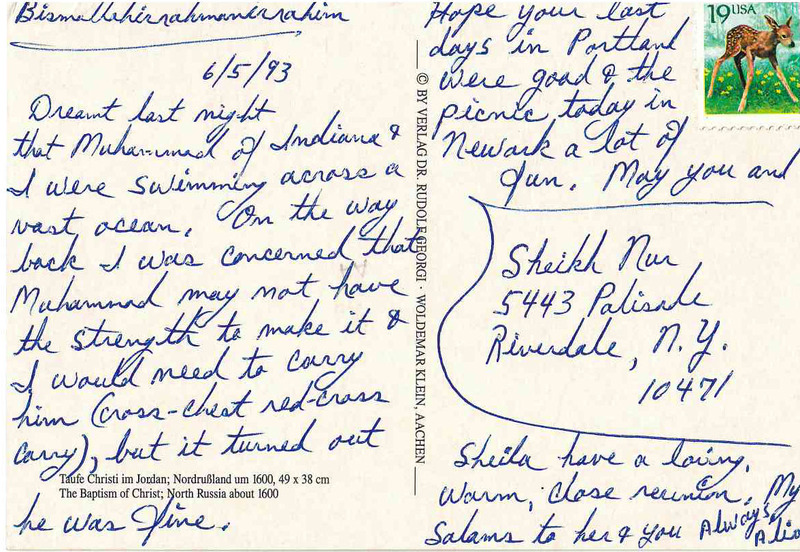 June 5 1993
Dreamt last night that Muhammad of Indiana and I were swimming across a vast ocean. On the way back I was concerned that Muhammad might not make it and I would need to carry him (cross chest red-cross carry), but it turned out he was fine. 
Hope your last days in Portland were good and the picnic today in Newark a lot of fun. May you and Sheila have a loving, warm, close reunion. My salaams to her and you. Always, Alia 