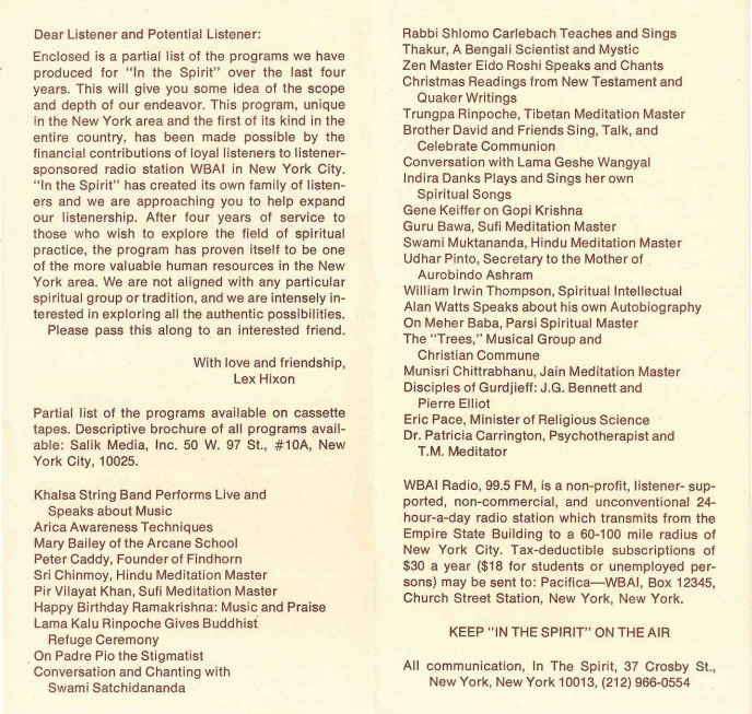 Dear Listener and Potential Listener:
Enclosed is a partial list of the programs we have produced for "In the Spirit" over the last four years. This will give you some idea of the scope and depth of our endeavor. This program, unique in the New York area and the first of its kind in the entire country, has been made possible by the financial contributions of loyal listeners to listener-sponsored radio station WBAI in New York City.
"In the Spirit" has created its own family of listeners and we are approaching you to help expand our listenership. After four years of service to those who wish to explore the field of spiritual practice, the program has proven itself to be one of the more valuable human resources in the New York area. We are not aligned with any particular spiritual group or tradition, and we are intensely interested in exploring all the authentic possibilities. Please pass this along to an interested friend.
With love and friendship,
Lex Hixon

Partial list of the programs available on cassette tapes. Descriptive brochure of all programs available:
Salik Media, Inc. 50 W. 97 St., #10A, New
York City, 10025.

Khalsa String Band Performs Live and Speaks about Music
Arica Awareness Techniques
Mary Bailey of the Arcane School
Peter Caddy, Founder of Find horn
Sri Chinmoy, Hindu Meditation Master
Pir Vilayat Khan, Sufi Meditation Master
Happy Birthday Ramakrishna: Music and Praise
Lama Kalu Rinpoche Gives Buddhist Refuge Ceremony
On Padre Pio the Stigmatist
Conversation and Chanting with Swami Satchidananda
Rabbi Shlomo Carlebach Teaches and Sings
Thakur, A Bengali Scientist and Mystic
Zen Master Eido Roshi Speaks and Chants
Christmas Readings from New Testament and Quaker Writings
Trungpa Rinpoche, Tibetan Meditation Master
Brother David and Friends Sing, Talk, and Celebrate Communion
Conversation with Lama Geshe Wangyal
Indira Danks Plays and Sings her own Spiritual Songs
Gene Keiffer on Gopi Krishna
Guru Bawa, Sufi Meditation Master
Swami Muktananda, Hindu Meditation Master
Udhar Pinto, Secretary to the Mother of Aurobindo Ashram
William Irwin Thompson, Spiritual Intellectual
Alan Watts Speaks about his own Autobiography
On Me her Baba, Parsi Spiritual Master
The "Trees," Musical Group and Christian Commune
Munisri Chittrabhanu, Jain Meditation Master
Disciples of Gurdjieff: J.G. Bennett and Pierre Elliot
Eric Pace, Minister of Religious Science
Dr. Patricia Carrington, Psychotherapist and T.M. Meditator
WBAI Radio, 99.5 FM, is a non-profit, listener- supported, non-commercial, and unconventional 24- hour-a-day radio station which transmits from the Empire State Building to a 60-100 mile radius of New York City. Tax-deductible subscriptions of
$30 a year ($18 for students or unemployed persons) may be sent to: Pacifica-WBAI, Box 12345, Church Street Station, New York, New York.

KEEP " IN THE SPIRIT" ON THE AIR

All communication, In The Spirit, 37 Crosby St.,
New York, New York 10013, (212) 966-0554