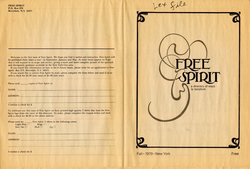 Cover page for Free Spirit: A directory of ways to transform, Fall 1979, New York, Free 

Hand written note at top: Lex File

Back page: 
Free Spirit
PO Box 279 
Riverdale, NY, 10471

Welcome to the first issue of Free Spirit. We hope you find it useful and instructive. Free Spirit will be published three time a year - in September, January and May. As more issues appear we hope that it will expand in its scope and service, giving a more and more complete picture for the spiritual and therapeutic guidance available in the New York City area. 
If you would like information on how to list in future issues, please write for an application to Free Spirit, Box 279, Riverdale, NY, 10471.
If you would like to receive Free Spirit by mail, please complete the form below and amil it to us with a check for $2 (one issue), or $5 (one year) 

