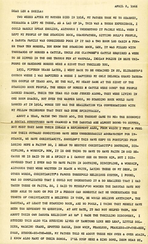 DEAR LEX & SHEILA:

TWO WEEKS AFI'ER MY MOTHER DIED IN 1916, MY FATHER TOOK ME TO KEARNEY, NEBRASKA & LEFT ME THERE. AS A LAD OF 14, THIS WAS A TOUGH EXPERIENCE. I COULD HARDLY SPEAK ENGLISH, ALTHOUGH I UNDERSTOOD IT FAIRLY WELL. WHEN I LEFT MY PEOPLE OF THE STANDING ROCK• GRANDFATHER, SITTING BULL'S PEOPLE,_ A DAKOTA FAMILY WAS CONSIDERED POOR IF IT HAD A TWO ROOM LOO CABIN & FEWER THAN TEN HORSES. YOU KNOW THE STANDING ROCK, LEX. IT WAS FILLED WITH THOUSANDS OF HORSES & CATTLE. UNCLE JOE CLAYMORE'S CATTLE REQUIRED A WEEK TO BE DIPPED IN THE ONE TROUGH PEN AT WAKPALA. INDIAN POLICE IN BLUE UNIFORMS  ON HANDSOME HORSES WERE A SIGHT THAT THRILLED YOU.

1931, FIFTEEN YEARS LATER, I WENT BACK TO BE ORDAINED IN ST. ELIZABETH'S CHURCH WHERE I WAS BAPTIZED & WHERE I BAPTIZED MY ONLY DELORIA GRAND DAUGHTER COUPLE OF YEARS AGO, BY THE WAY, MY HEART SANK AT THE SIGHT OF THE STANDING BOCK PEOPLE. THE HERDS OF HORSES AND CATTLE WERE GONE THE PEOPLE LOOKED SHABBY. THEIR TEN YEAR OLD CARS JERKED ALONG. THEY WERE LIVING IN ONE ROOM SHACKS, NOT EVEN THE WARMER LOGS, NO STANDING ROCK WOULD HAVE
LOOKED AT IN 1916. WORSE YET WAS THE REALIZATION VIA CONVERSATIONS WITH MY FELLOW TRIBESMEN THAT THEY HAD SUNK SPIRITUALLY.

ABOUT A YEAR, MAYBE TWO YEARS AGO, THE THOUGHT CAME TO ME: THE ECONOMIC & SOCIAL STRUCTURES HAVE CHANGED & THE DAKOTAS ARE ALMOST BOUND TO SUFFER, BUT MUST THEY LOSE THEIR IDEALS & REFINEMENT ALSO FROM WHICH I FELT & FEEL NOW THEIR OUTWARD CONDITIONS HAVE BEEN UNNECESSARILY AGGRAVATED? FOR INSTANCE, WE HAVE CHRISTIANITY. SHOULDN'T THIS HAVE KEPT US FORTIFIED FROM LOSING HOPE & FAITH? SO, I BEGAN TO RESTUDY CHRISTIANITY'S DOCTRINE, 
DICIPLINE, & WORSHIP. NOW,  IT IS ONE THING TO HAVE TO HAVE FAITH IN GOD BECAUSE HE IS SAID TO BE A SPIRIT & I CANNOT SEE OR TOUCH HIM. BUT I DISCOVERED THAT I EVEN HAD TO HAVE FAITH IN DOCTRINE, DISCIPLINE, & WORSHIP: ALTHOUGH THEY WERE WRITTEN IN BLACK & WHITE, LAYING THERE ON MY DESK. IN OTHER WORDS, CHRISTIANITY'S FAMOUS THREEFOLD RELIGIOUS SYSTEM, I FOUND, WAS SO COMPLICATED THAT I COULD NOT UNDERSTAND IT & SO REALIZED THAT I HAD TAKEN THESE ON FAITH. SO, I SAID TO MYSELF NO WONDER THE DAKOTAS HAVE NOT BEEN ABLE TO HANG ON FOR IF A PERSON CAN HONESTLY SAY HE UNDERSTANDS THE TENETS OF CHRISTIANITY & BELIEVES IN THEM,. HE WOULD BELIEVE ANYTHING. THE DAKOTAS, AT LEAST THE STANDING ROCK, ARE NO FOOLS. I THINK THEY MERELY HAVE BEEN TOO REVERENT TO QUESTION. AT ANY RATE, IT HAS NOT HELPED THEM. HOW
ABOUT THEIR OWN DAKOTA RELIGION? AH HA. I MADE THE THRILLING DISCOVERY. I
STUDIED THIS ALSO VIA STUDYING LIVES OF YANKTONS LIKE RED LEAF. LITTLE SOLDIER,
WALKING CRANE, SPOTTED EAGLE, IRON WHIP, FEARLESS, FEARLESS-OF-THE-REE, 
SWAN, STRUCK-BY-THE-REE.  MY FATHER TOLD ME ABOUT THESE MEN OVER & OVER AGAIN. I KNOW ALSO MANY OF THEIR SONGS. I'LL STOP HERE & SING SOME.  DRUM NEAR BY.