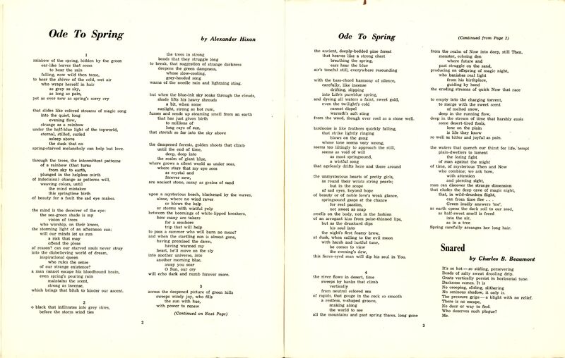 Ode to Spring by Alexander Hixon
1.
rainbow of the spring, hidden by the green
ear-like leaves that seem
to hear the rain
falling, now wild then tame,
to hear the shiver of the cold, wet air
who wraps herself in hair
as grey as sky,
as long as pain,
yet as ever new as spring's sorry cry
that slides like colored streams of magic song
into the quiet, long
evening flow,
strange as a rainbow
under the half-blue light of the topworld,
eternal, stilled, curled
asleep above
the dusk that no
spring-starved melancholy can help but love.
through the trees, the intermittent patterns
of a rainbow (that turns
from sky to earth,
plunged in the helpless mirth
of indecision) change as patterns will,
weaving colors, until
the mind mistakes
this springtime birth
of beauty for a fault the sad eye makes.
the mind is the deceiver of the eye:
the sea-green shade is my
vision of trees
who worship, on their knees,
the storming light of an afternoon sun;
will our minds let us run
a risk that may
offend the pleas
of reason? can our starved souls never stray
into the disbelieving world of dream,
inspirational queen
who rules the sense
of our strange existence?
a man cannot escape his bloodhound brain,
even spring's pouring rain
maintains the scent,
strong as incense,
which brings that bitch to hinder our ascent.
2
o black that infiltrates into grey skies,
before the storm wind ties
the trees in strong
bonds that they struggle long
to break, that suggestion of strange darkness
deepens the green dampness,
whose slow-cooling,
grey-hooded song
warns of the needle rain and lightning sting.
but when the blue-ink sky soaks through the clouds,
shade lifts his heavy shrouds
a bit, when some
sunlight, strong as hot rum,
fumes and sends up steaming smell from an earth
that has just given birth
to millions of
long rays of sun,
that stretch so far into the sky above
the dampened forests, golden shoots that climb
until the end of time,
deep, deep into
the realm of giant blue,
where grows a silent world as under seas,
where stars that my eye sees
as crystal and
forever new,
are ancient stone, many as grains of sand
upon a mysterious beach, blackened by the waves,
alone, where no wind raves
or blows the kelp
or storms with wistful yelp
between the boomings of white-lipped breakers,
how many are takers
for a seashore
trip that will help
to pass a summer who will burn no more?
and when the startling sun is almost gone,
having promised the dawn,
having warmed my
heart, he'll move on the sly
into another universe, into
another morning blue,
away you soar
O Sun, our cry
will echo dark and numb forever more.
3
across the deepened picture of green hills
sweeps windy joy, who fills
the sun with hue,
with power to renew
the ancient, deeply-bedded pine forest
that heaves like a strong chest
breathing the spring,
ears hear the blue
air's toneful still, everywhere resounding
with the bass-chord harmony of silence,
carefully, like incense
drifting, slipping
into Life's pureblue spring,
and dyeing all waters a faint, sweet gold,
even the twilight's cold
cannot dispel
warmth's soft sting
from the wood, though ever cool as a stone well.
birdnoise is like feathers quickly falling,
that strike lightly ringing
blows on the gong
whose tone seems very wrong,
seems too liltingly to approach the still,
seems as void of will
as most springsound,
a wistful song
that agelessly drifts here and there around
the unmysterious hearts of pretty girls,
as round their wrists string pearls;
but in the scope
of sad eyes, beyond hope
of beauty or of noble love's weak glance,
springsound gasps at the chance
for real passion,
not sweet as soap
smells on the body, not in the fashion
of an arrogant kiss from poise-thinned lips,
but as the drunkard dips
his soul into
the night's first foamy brew,
at dusk, when calling to the evil moon
with harsh and lustful tune,
he comes to view
the evening's dew,
this fierce-eyed man will dip his soul in You.
4
the river flows in desert, time
sweeps by banks that climb
vertically
from neutral colored sea
of rapids, that gouge in the rock so smooth
a restless, v-shaped groove,
snaking along
the world to see
all the mountains and past spring thaws, long gone
from the realm of Now into deep, still Then,
monster, echoing den
where future and
past struggle on the sand,
producing an offspring of magic night,
who banishes real light
from his birthplace,
guiding by hand
the eroding streams of quick Now that race
to empty into the charging torrent,
to merge with the sweet scent
of melted snow,
deep in the running flow,
deep in the stream of time that harshly cools
some desert-tired fools,
lone on the plain
is life they know
so well as bitter and joyful as pain.
the waters that quench our thirst for life, tempt
plain-dwellers to lament
the losing fight
of man against the might
of time, of mysterious Then and Now
who combine; we ask how,
with attention
and piercing sight,
man can discover the strange dimension
that eludes the deep cave of magic night,
that, in wild-drunken flight,
can from time flee . . .
Green loudly answers 'me',
as earth opens the dark soil to our seed,
as half-sweet smell is freed
into the air,
as in a tree
Spring carefully arranges her long hair.