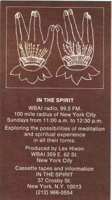 In the Spirit 
WBAI Radio. 99.5  FM 
100 mile radius of New York City 
Sundays from 11:00am to 12:30pm
Exploring the possibilities of meditation and spiritaul exepereince in all their forms. 
Produced by Lex Hixon 
WBAI 359 E. 62 St
New York City
Cassette tapes and information
IN THE SPIRIT 
37 Crosby Street
New York New York, 10013, (212)966-0554