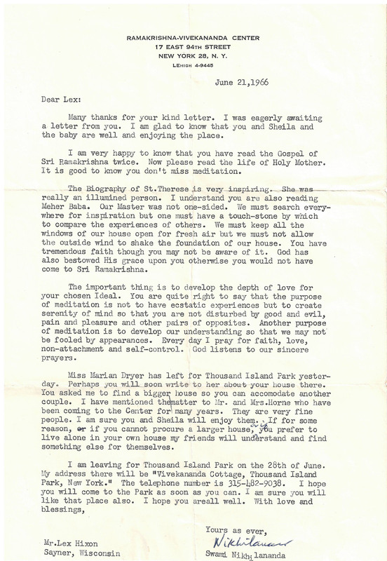 RAMAKRISHNA-VIVEKANANDA CENTER
17 EAST 94TH STREET
NEW YORK 28, N. Y.
LEHIGH 4-9445
June 21,1966


Many thanks for your kind letter. I was eagerly awaiting a letter from you. I am glad to know that you and Sheila and
the baby are well and enjoying the place.

I am very happy to know that you have read the Gospel of Sri Ramakrishna twice. Now please read the life of Holy Mother. It is good to know you don't miss meditation.

The J3i-ography of St. Therese  is very inspiring. She was really an illumined person. I understand you are also reading Meher Baba. Our Master was not one-sided. Vie must search everywhere for inspiration but one must have a touch-stone by which to compare the experiences of others. We must keep all the windows of our house open for fresh air but we must not allow the outside wind to shake the foundation of our house. You have tremendous faith though you may not be aware of it. God has also bestowed His grace upon you otherwise you would not have
come to Sri Ramakrishna. 

The important thing is to develop the depth of love for your chosen Ideal. You are quite right to say that the purpose of meditation is not to have ecstatic experiences but to create serenity of mind so that you are not disturbed by good and evil, pain and pleasure and other pairs of opposites. Another purpose of meditation is to develop our understanding so that we may not be fooled by appearances. Every day I pray for faith, love, non-attachment and self-control. God listens to our sincere prayers.

Miss Marian Dryer has left for Thousand Island Park yesterday. Perhaps you will soon write to her about-your house there. You asked me to find a bigger house so you can accommodate another couple. I have mentioned the matter to Mr. and Mrs. Horne who have been coming to the Center for many years. They are very fine people. I am sure you and Sheila will enjoy them. If for some reason, if you cannot procure a larger house, or if you prefer to
live alone in your own house my friends will understand and find something else for themselves.

I am leaving for Thousand Island Park on the 28th of June. My address there will  be "Vivekananda Cottage, Thousand Island Park, New York. 11 The telephone number is 315-482-9038. I hope you will come to the Park as soon as you can. I am sure you will like that place also. I hope you are all well. With love and blessings,

Yours as ever, 
Nikhilananda
Swami Nikhilananda 