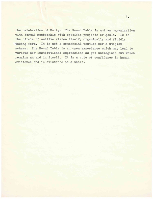 the celebration of Unity. The Round Table is not an organization - with formal membership with specific projects or goals. Is is the circle of unitive vision itself, organically and fluidly taking form. It is not a commercial venture nor a utopian scheme. The Round Table is an open experience which may lead to various new institutional expressions as yet unimagined but which remains an end in itself . It is a vote of confidence in human existence and in existence as a whole .