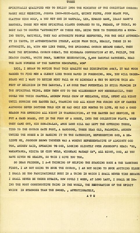 SPIRITUALLY QUALIFIED MEN TO ENLIST INTO THE MINISTRY OF THE CHRISTIAN CHURCH: HARRY HOLY MEDECINE, JOSHUA IRON-NECK-LACE, QUINCY PLUME, JOHN BLACK FOX, CLAYTON HIGH WOLF, & YOU MET ONE IN WAKPALA, LEX. EDWARD HAWK, ISAAC HAWK'S BROTHER. THOSE MEN WERE SPIRITUAL GIANTS COMPARED TO US,  FREAKS, OF TODAY, NOBODY HAD TO CONFER "AUTHORITY ON THESE MEN. BEING TRUE TO THEMSELVES & KNOWING TRUTH, NATIVELY, THEY HAD AUTHORITY PEOPLE RESPECTED, FOR THE ONLY AUTHORITY IS TRUTH. IT AUTHENTICATES ITSELF. ASIDE FROM THIS, REALLY, THERE IS NO AUTHORITY. SO, WITH MEN LIKE THESE, THE EPISCOPAL CHURCH BECAME GREAT. THEY MADE THE EPISCOPAL CHURCH GREAT. THE NIOBRARA CONVOCATION AT ST. PHILIP, THE
DEACON CHAPEL, WHITE SWAN, YANKTON RESERVATION, 5,000 DAKOTAS GATHERED. READ THE BACK NUMBERS OF THE YANKTON NEWSPAPER. WOW

1931, I BEGAN TO NOTICE THAT THIS QUALITY WAS DISSIPATING AWAY. IT WAS MUCH HARDER TO FIND MEN & CLERGY LIKE THOSE NAMED IN FOREGOING. NOW, YOU WILL UNDERSTAND WHY I WANT TO RETIRE NEXT FALL ON MY BIRTHDAY & TRY TO REVIVE THIS ASPECT OF RELIGION IN THE DAKOTAS. I AM SURE THAT POTENTIAL IS STILL FLOWING IN THE SPIRITUAL VEINS. SEND THEM OUT TO THE WILDERNESS? NOT NECESSARILY. THEY COULD USE THEIR CHAPELS. ANDREW FOOLS CROW OF MEDIATOR, KYLE, SPENT ALL NIGHT UNTIL SUNRISE ONE EASTER DAY, THANKING GOD ALL NIGHT FOR CURING HIM OF CANCER ALTHOUGH SEVEN DOCTORS TOLD HIM HE HAD ONLY SIX MONTHS TO LIVE. HE HAD A GOOD REASON FOR SPENDING ALL NIGHT IN THANKSGIVING. AT THE EASTER DAY SERVICE, HE
PUT A CARD BOARD, CUT IN THE FORM OF A HORSE, INTO THE COLLECTION PLATE. WHEN THEY CAME OUT, HIS SON-IN.LAW, AMOS LONE HILL HAD LEFT THE OFFERING THERE, TIED TO THE CHURCH GATE POST,, A HANDSOME, THREE YEAR OLD, PALOMINO. ANDREW UNTIED THE HORSE & IN HANDING IT TO THE CATECHIST, REPRESENTING GOD, AND BELIEVE ME, JOHNSON BROWN THUNDER WAS A WORTHY REPRESENTATIVE OF ALMIGHTY GOD TOO. ANDREW SAID, SPEAKING TO GOD, LOOKING SLIGHTLY OVER JOHNSON' S HEAD: "HO WAKANTANKA, NISIYA LE CICU WELO, WICOZANI MAYAQU CA" , ALL RIGHT, GOD, AS YOU HAVE GIVEN ME HEALTH, SO THIS I GIVE YOU TOO

SO DEAR FRIENDS, I AM THINKING OF HELPING THE STANDING ROCK & THE YANKTONS FIRST. I AM NOT GOING TO BUCK THE CHURCH. I AM NOT GOING TO BUCK ANYTHING ELSE I SHALL BE TOO FASCINATINGLY BUSY IN A THING IN WHICH I SHALL NEVER TIRE BECAUSE I SHALL NEVER BE UNDER STRAIN. HOW COULD I WHEN, AT LONG LAST, I SHALL BE DOING THE MOST CONSTRUCTIVE THING IN THE WORLD, THE RESTORATION OF THE SPIRIT WHICH IS STRONGER THAN THE SWORD. 
AFFECTIONATELY,
ATE

