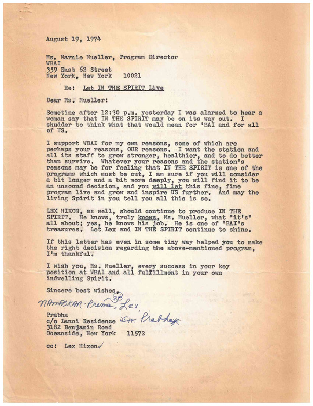 August 19, 1974
Ms . Marnie Mueller, Program Director
WBAI
359 East 62 Street
New York, New York 10021
Re: Let IN THE SPIRIT Live
Dear Ms . Mueller:
Sometime after 12:30 p.m. yesterday I was alarmed to hear a woman say that IN THE SPIRIT may be on its way out. I shudder to think what that would mean for 'BAI and for all of us.

I support WBAI for my own reasons, some of which are perhaps your reasons, OUR reasons. I want the station and all its staff to grow stronger, healthier, and to do better than survive. Whatever your reasons and the station's reasons may be for feeling that IN THE SPIRIT is one of the programs which must be cut, I am sure if you will consider a bit longer and a bit more deeply, you will find it to be an unsound decision, and you will let this fine, fine program live and grow and inspire US further. And may the living Spirit in you tell you all this is so.

LEX HIXON , as well, should continue to produce IN THE SPIRIT. He knows, truly knows, Ms ., Mueller, what "it's" all about; yes, he knows his job. He is one of 'BAI's treasures. Let Lex and IN THE SPIRIT continue to shine. 

If this letter has even in some tiny way helped you to make the right decision regarding the above-mentioned program, I'm thankful.

I wish you, Ms. Mueller every success in your key position at WBAI and al fulfillment in your own indwelling Spirit.

Sincere best wishes,
Prabha
c/o Lanni Residence
3182 Benjamin road
Oceanside, New York 11572
