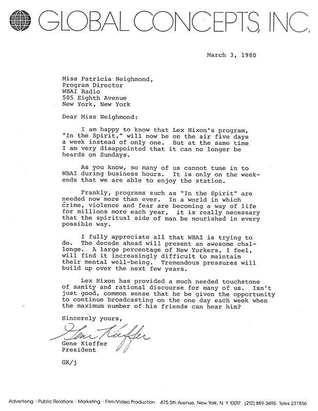 Global Concepts, INC 

Miss Patricia Neighmond,
Program Director
WBAI Radio
505 Eighth Avenue
New York, New York
March 3, 1980

Dear Miss Neighmond:

I am happy to know that Lex Hixon's program, "In the Spirit," will now be on the air five days
a week instead of only one. But at the same time I am very disappointed that it can no longer be heard on Sundays.
As you know, so many of us cannot tune in to WBAI during business hours. It is only on the weekends that we are able to enjoy the station.

Frankly, programs such as "In the Spirit" are needed now more than ever. In a world in which
crime, violence and fear are becoming a way of life for millions more each year, it is really necessary that the spiritual side of man be nourished in every  possible way.

I fully appreciate all that WBAI is trying to do. The decade ahead will present an awesome challenge. A large percentage of New Yorkers, I feel, will find it increasingly difficult to maintain their mental well-being. Tremendous pressures will build up over the next few years.

Lex Hixon has provided a much needed touchstone of sanity and rational discourse for many of us. Isn't just good, common sense that he be given the opportunity to continue broadcasting on the one day each week when the maximum number of his friends can hear him?

Sincerely yours,
Gene Kieffer, President 
