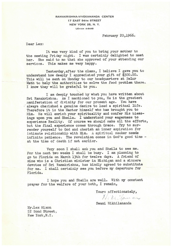 
RAMAKRISHNA-VIVEKANANDA CENTER
17 EAST 94TH STREET
NEW YORK 28, N. Y.
LEHIGH 4-9445
February 20,1966.

Dear Lex: 
It was very kind of you to bring your mother to the meeting Friday night. I was certainly delighted to meet her. She said to me that she approved of your attending our services. This makes me very happy. 
Yesterday, after the class, I believe I gave you to understand how deeply I appreciated your gift of $300.00.
This will be sent on Monday to our headquarters at Belur Math to help the authorities to solve the food problem there. I know they will be grateful to you.

I am deeply touched by what you have written about Sri Ramakrishna. As I mentioned to you, He is the greatest
manifestation of divinity for our present age. You have always cherished a genuine desire to lead a spiritual life.
Therefore it is the Master himself who has brought you to Him. He will enrich your spirituality and confer His blessings upon you and Sheila. I understand your eagerness to experience Reality. Of course we should make all the efforts, but the final experience comes through Grace. Try to surrender yourself to God and cherish an inner aspiration for intimate relationship with Him. A spiritual seeker needs infinite patience. The revelation comes in God's good time -at the time of death if not earlier.

Very soon I shall ask you and Sheila to see me. For the next two weeks I shall be busy. I am planning to
go to Florida on March 13th for twelve days. A friend of mine who is a Christian minister in Michigan and a sincere devotee of Sri Ramakrishna, has kindly agreed to substitute for me. I shall certainly see you before my departure for Florida.

I hope you and Sheila are well. With my constant prayer for the welfare of your both, I remain,

Yours affectionately,
Swami Nikhilananda 


