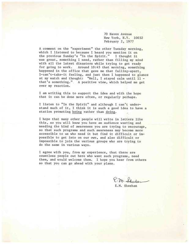 70 Haven Avenue
New York, N.Y. 10032
February 2, 1977

A comment on the "experiment" the other Tuesday morning, which I listened to because I heard you mention it on the previous Sunday's "In the Spirit." I thought it was great, something I need, rather than filling my mind with all the latest disasters while trying to get ready for going to work. Around 10:45 that morning, something happened in the office that gave me that falling-apart, I-can't-take-it feeling, and just then I happened to glance at my watch and thought: "Well, I stayed calm until 11 - that's something." . A positive view, which helped me get
over my reaction.

I am writing this to support the idea and with the hope that it can be done more often, or regularly perhaps. I listen to "In the Spirit" and although I can't understand much of it, I think it is such a good idea to have a station promoting being rather than doing . I hope that many other people will write in letters like this , so you will know you have an audience wanting and needing the kind of awareness you are trying to encourage, so that such programs and such awareness may become more accessible to us who need it but find it difficult or impossible
to get into on our own, and also difficult or impossible to join the various groups who are trying to do the same in various ways.

I agree with you, from my experience, that there are countless people out here who want such programs, need them, and would welcome them. I hope you hear from others so that you can go ahead with your plans.

E.M. Sheehan