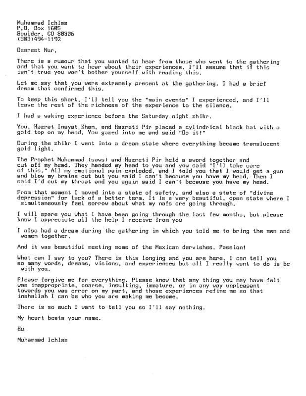 Muhammad Ichlas
P.O. Box 1605
Boulder, CO 80306
(303)494-1192
Dearest Nur, 

There is a rumor that you wanted ta hear from those who went to the gathering and that you want to hear about their experiences, I'll assume that if this isn't true you won't bother yourself with reading this.
Let me say that you were extremely present at the gathering. I had a brief dream that confirmed this.
To keep this short, I'll tell you the "main events" I experienced, and I'll leave the rest of the richness of the experience to the silence.

I had a waking experience before the Saturday night zhikr.

You, Hazrat Inayat Khan, and Hazreti Pir placed a cylindrical black hat with a gold top on my head. You gazed into me and said "Do it!" 
During the zhikr I vent into a dream state where everything became translucent
gold light.

The Prophet Muhammad (saws) and Hazreti Pir held a sword together and cut off my head, They handed my head to you and you said "I'll take care of this." All my emotional pain exploded, and I told you that I would get a gun and blow my brains out but you said I can't because you have my head. Then I said I'd cut my throat and you again said I can't because you have my head. 

From that moment I moved into a state of safety, and also a state of "divine
depression" for lack of a better term. It is a very beautiful. open state where I simultaneously feel sorrow about what my nafs are going through.

I will spare you what I have been going through the last few months. but please
know I appreciate all the help I receive from you.

I also had a dream during the gathering in which you told me to bring the men and
women together.

And it was beautiful meeting some of the Mexican dervishes. Passion!

What can I say to you? There is this longing and you are here, I can tell you
so many words. dreams, visions. and experiences but all I really want to do is be
with you.

Please forgive me for everything. Please know that any thing you may have felt was inappropriate, coarse, insulting,  immature or in any way unpleasant towards you was error on my part. and those experiences refine me so that inshallah I can be who you are making me become
There is so much I want to tell you so I'll say nothing.

My heart beats your name.
Hu
Muhammad Ichlas